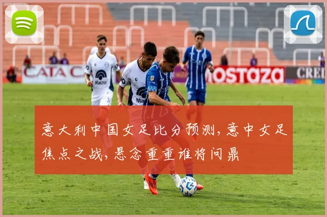 意大利中国女足比分预测,意中女足焦点之战,悬念重重谁将问鼎